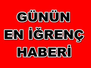 GÜNÜN EN İĞRENÇ HABERİ