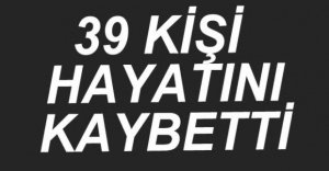 39 KİŞİ HAYATINI KAYBETTİ
