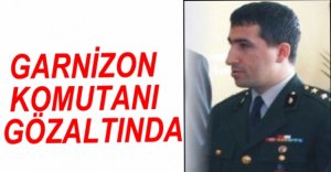 GARNİZON KOMUTANI GÖZALTINDA