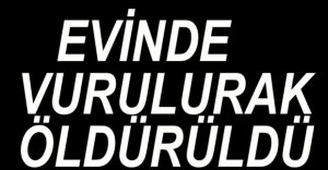 EVİNDE VURULARAK ÖLDÜRÜLDÜ