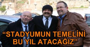 "STADYUMUN TEMELİNİ BU YIL ATACAĞIZ"