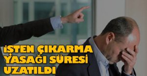 İŞTEN ÇIKARMA YASAĞI SÜRESİ UZADI