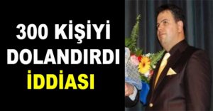 300 KİŞİYİ DOLANDIRDI İDDİASI