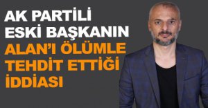 AK PARTİLİ BAŞKANIN ALAN’I ÖLÜMLE TEHDİT ETTİĞİ İDDİASI