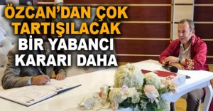 ÖZCAN’DAN ÇOK TARTIŞILACAK YABANCI KARARI