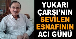 YUKARI ÇARŞI’NIN SEVİLEN ESNAFININ ACI GÜNÜ