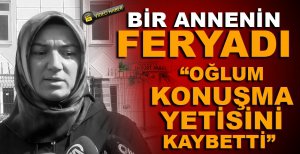 BİR ANNENİN FERYADI...“OĞLUM KONUŞMA YETİSİNİ KAYBETTİ”