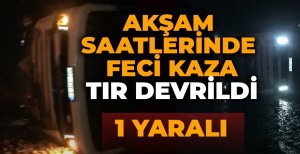 AKŞAM SAATLERİNDE FECİ KAZA: TIR DEVRİLDİ...1 YARALI