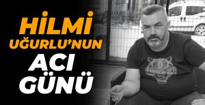 HİLMİ UĞURLU’NUN ACI GÜNÜ