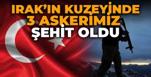 IRAK'IN KUZEYİNDE 3 ASKERİMİZ ŞEHİT OLDU