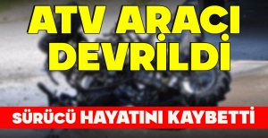 ATV ARACI  DEVRİLDİ, SÜRÜCÜ HAYATINI KAYBETTİ