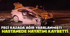 FECİ KAZADA AĞIR YARALANMIŞTI, HASTANEDE HAYATINI KAYBETTİ