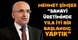 ŞİMŞEK "SANAYİ ÜRETİMİNDE YILA İYİ BİR BAŞLANGIÇ YAPTIK"