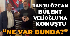 TANJU ÖZCAN BÜLENT VELİOĞLU’NA KONUŞTU “NE VAR BUNDA?”
