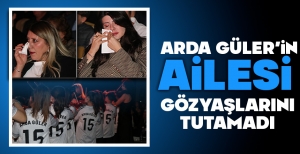 ARDA GÜLER'İN AİLESİ GÖZYAŞLARINI TUTAMADI