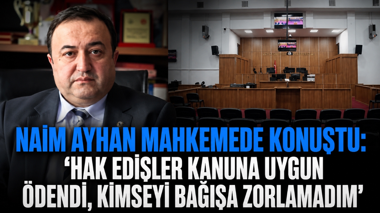 NAİM AYHAN MAHKEMEDE KONUŞTU: “HAK EDİŞLER KANUNA UYGUN ÖDENDİ, KİMSEYİ BAĞIŞA ZORLAMADIM”
