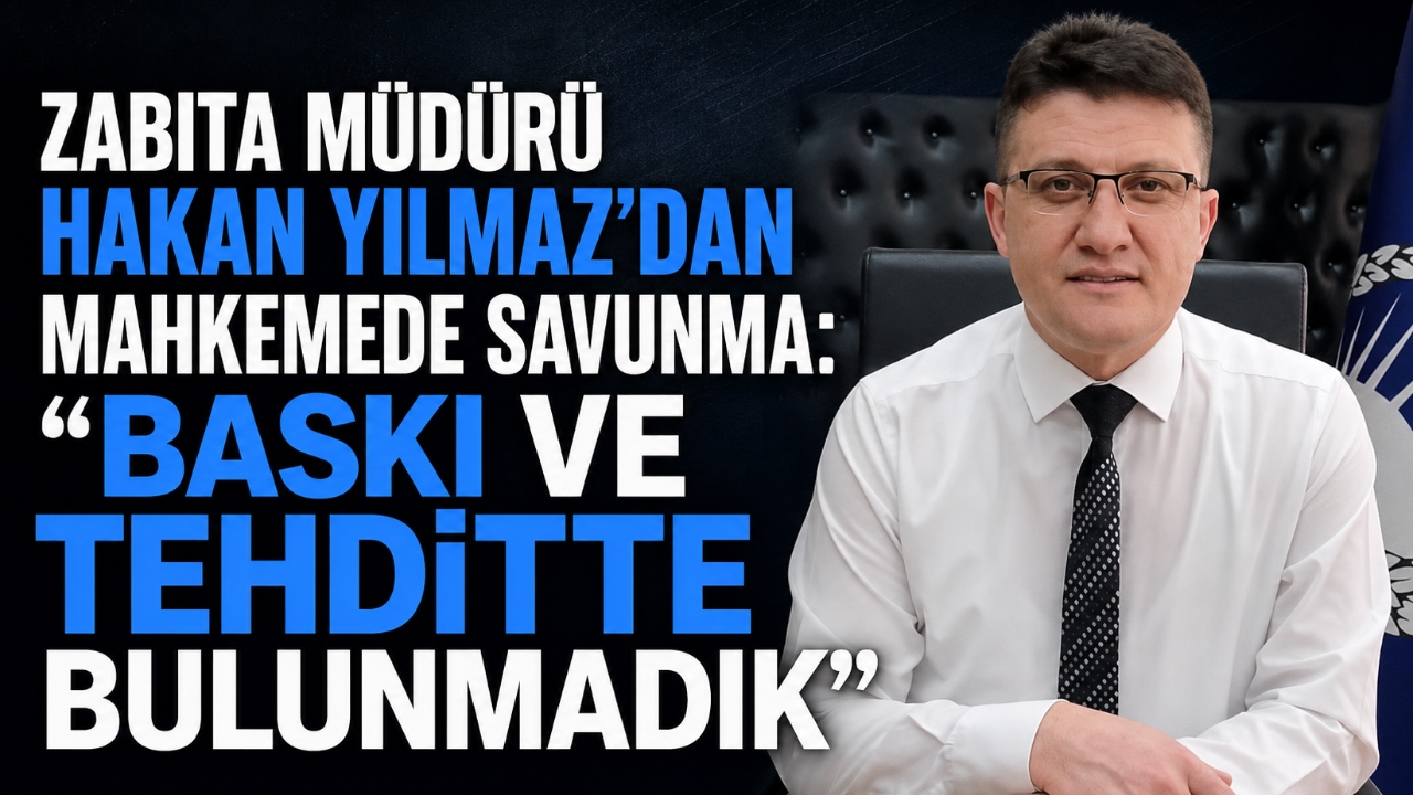 ZABITA MÜDÜRÜ HAKAN YILMAZ'DAN MAHKEMEDE SAVUNMA: “BASKI VE TEHDİTTE BULUNMADIK”