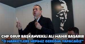 CHP GRUP BAŞKANVEKİLİ ALİ MAHİR BAŞARIR; "O ZİNCİR MARKETLERE GEREĞİNİ YAPACAĞIZ"