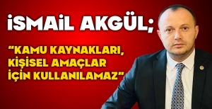 İSMAİL AKGÜL; "KAMU KAYNAKLARI, KİŞİSEL AMAÇLAR İÇİN KULLANILAMAZ"